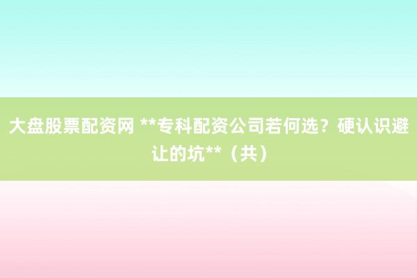 大盘股票配资网 **专科配资公司若何选?硬认识避让的坑**(共)
