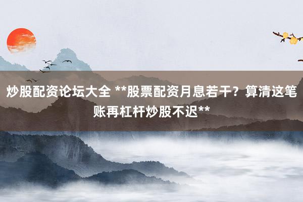 炒股配资论坛大全 **股票配资月息若干？算清这笔账再杠杆炒股不迟**