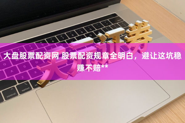 大盘股票配资网 股票配资规章全明白，避让这坑稳赚不赔**
