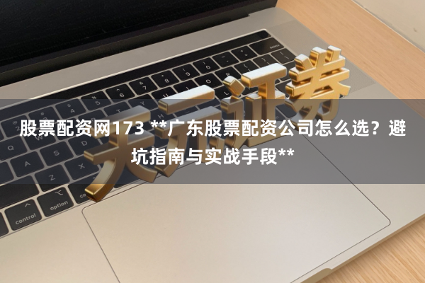 股票配资网173 **广东股票配资公司怎么选？避坑指南与实战手段**