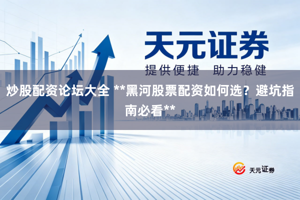 炒股配资论坛大全 **黑河股票配资如何选？避坑指南必看**
