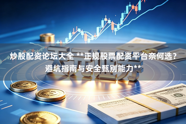 炒股配资论坛大全 **正规股票配资平台奈何选？避坑指南与安全甄别能力**