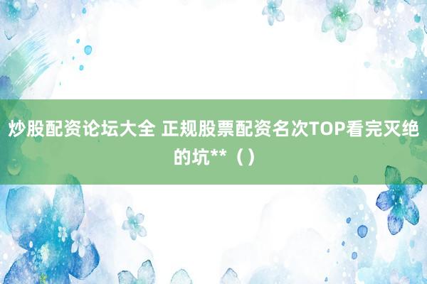 炒股配资论坛大全 正规股票配资名次TOP看完灭绝的坑**（）