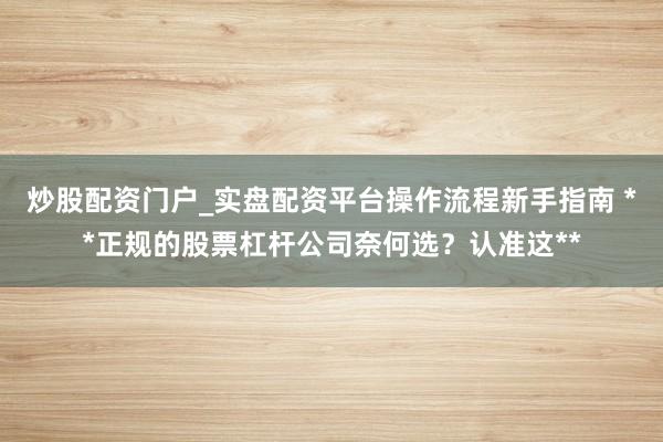 炒股配资门户_实盘配资平台操作流程新手指南 **正规的股票杠杆公司奈何选？认准这**