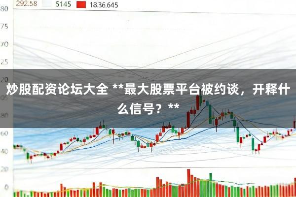 炒股配资论坛大全 **最大股票平台被约谈，开释什么信号？**