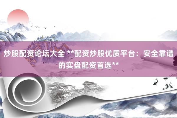 炒股配资论坛大全 **配资炒股优质平台：安全靠谱的实盘配资首选**