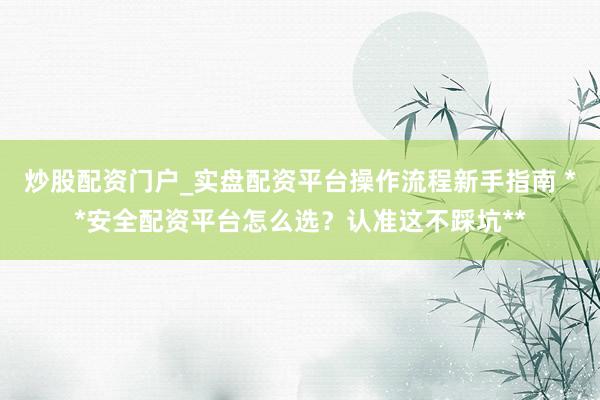 炒股配资门户_实盘配资平台操作流程新手指南 **安全配资平台怎么选？认准这不踩坑**