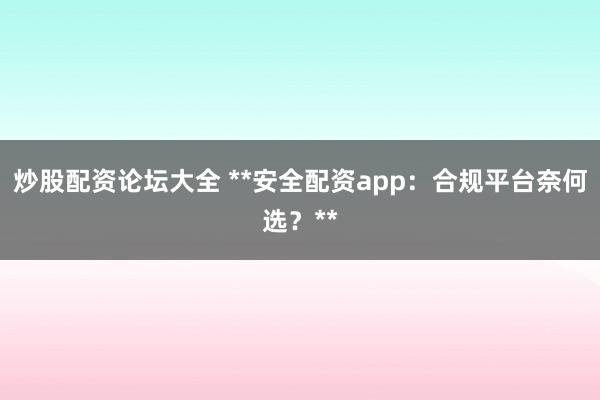 炒股配资论坛大全 **安全配资app：合规平台奈何选？**