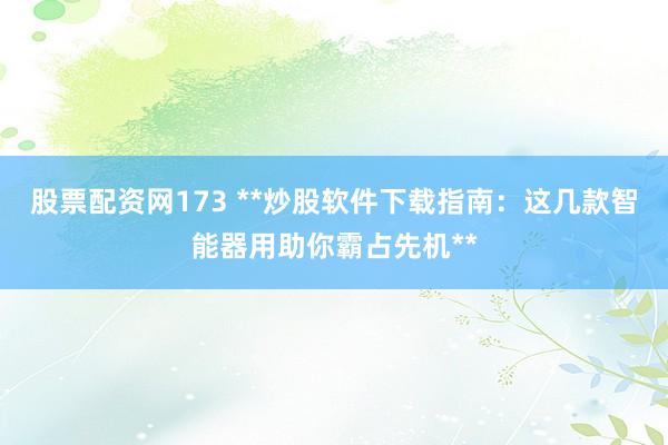 股票配资网173 **炒股软件下载指南：这几款智能器用助你霸占先机**