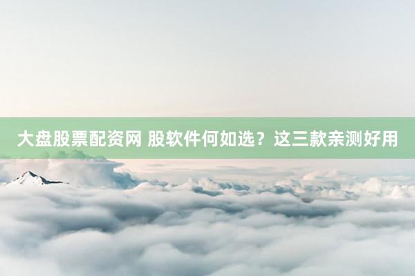 大盘股票配资网 股软件何如选？这三款亲测好用