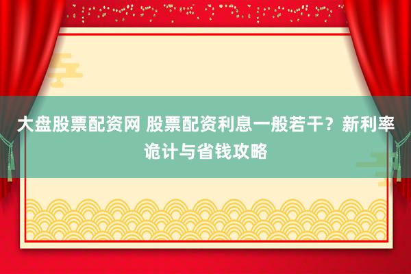 大盘股票配资网 股票配资利息一般若干？新利率诡计与省钱攻略