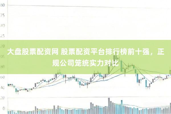 大盘股票配资网 股票配资平台排行榜前十强，正规公司笼统实力对比
